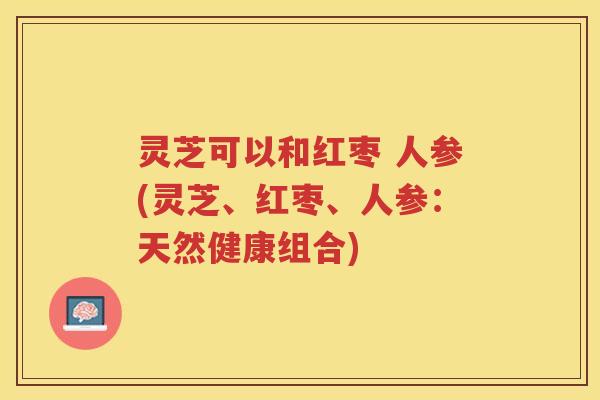 灵芝可以和红枣 人参(灵芝、红枣、人参:天然健康组合) 灵芝可以和红枣 人参(灵芝、红枣、人参:天然健康组合)
