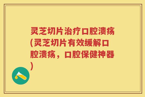 灵芝切片口腔溃疡(灵芝切片有效缓解口腔溃疡，口腔保健神器)