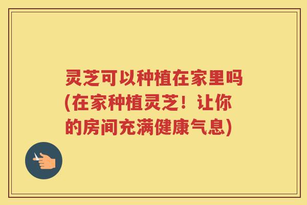 灵芝可以种植在家里吗(在家种植灵芝!让你的房间充满健康气息) 灵芝可以种植在家里吗(在家种植灵芝!让你的房间充满健康气息)