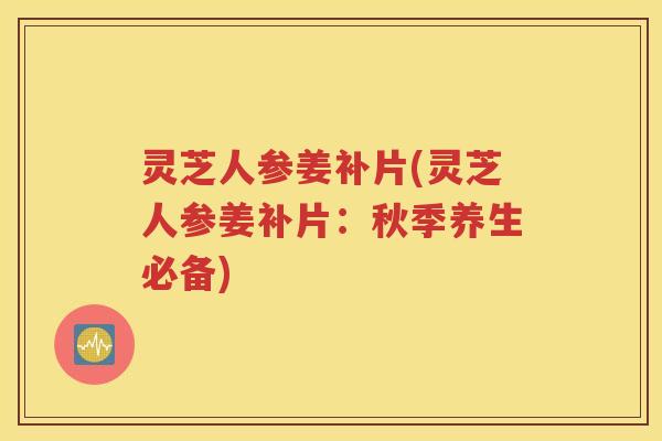 灵芝人参姜补片(灵芝人参姜补片：秋季养生必备)