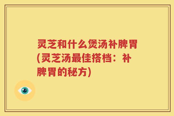 灵芝和什么煲汤补脾胃(灵芝汤佳搭档:补脾胃的秘方) 灵芝和什么煲汤补脾胃(灵芝汤佳搭档:补脾胃的秘方)