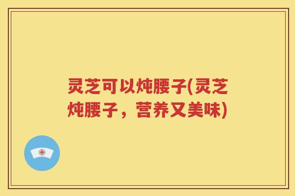 灵芝可以炖腰子(灵芝炖腰子，营养又美味)