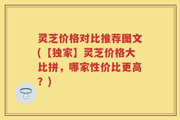 灵芝价格对比推荐图文(【独家】灵芝价格大比拼,哪家性价比更高?) 灵芝价格对比推荐图文(【独家】灵芝价格大比拼,哪家性价比更高?)