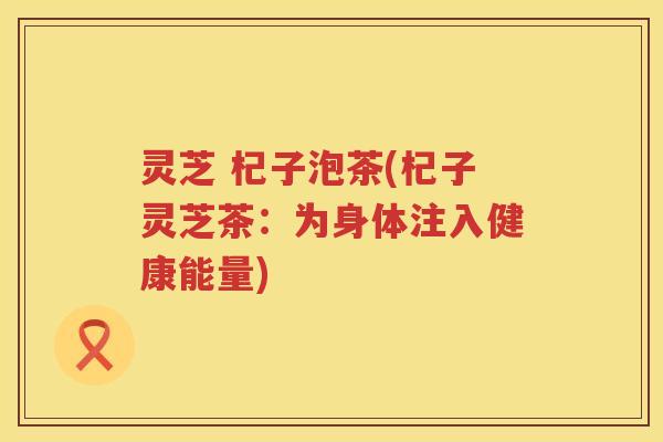 灵芝 杞子泡茶(杞子灵芝茶：为身体注入健康能量)