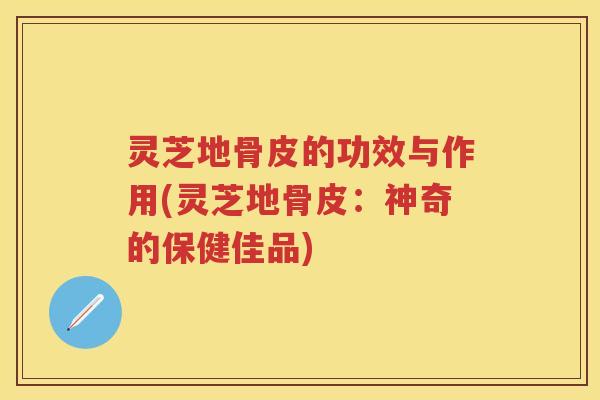 灵芝地骨皮的功效与作用(灵芝地骨皮：神奇的保健佳品)