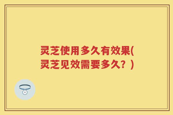 灵芝使用多久有效果(灵芝见效需要多久？)