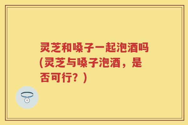 灵芝和嗓子一起泡酒吗(灵芝与嗓子泡酒，是否可行？)
