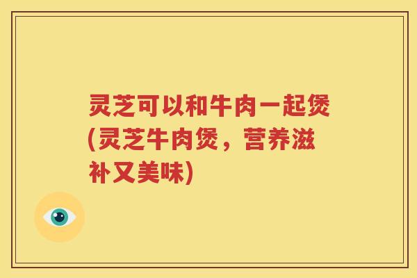 灵芝可以和牛肉一起煲(灵芝牛肉煲，营养滋补又美味)
