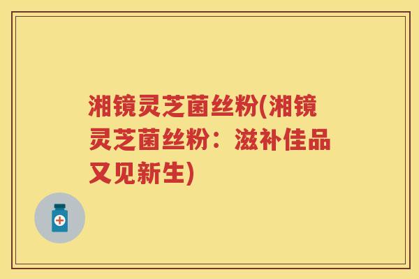 湘镜灵芝菌丝粉(湘镜灵芝菌丝粉：滋补佳品又见新生)