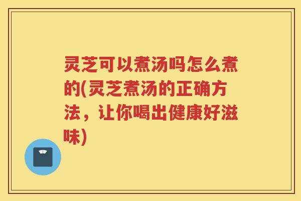 灵芝可以煮汤吗怎么煮的(灵芝煮汤的正确方法，让你喝出健康好滋味)