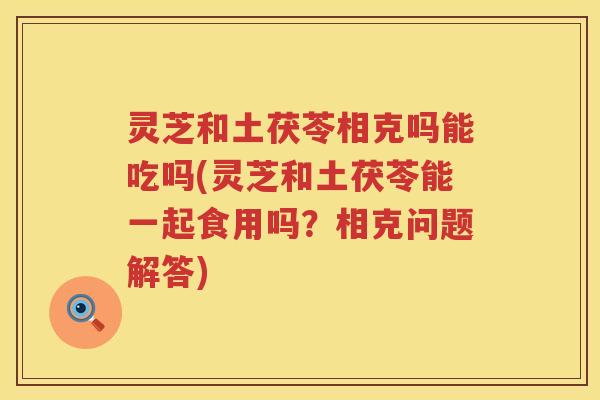 灵芝和土茯苓相克吗能吃吗(灵芝和土茯苓能一起食用吗?相克问题解答) 灵芝和土茯苓相克吗能吃吗(灵芝和土茯苓能一起食用吗?相克问题解答)