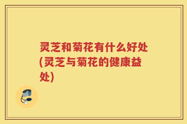 灵芝和菊花有什么好处(灵芝与菊花的健康益处)