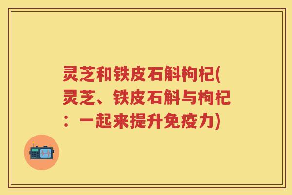 灵芝和铁皮石斛枸杞(灵芝、铁皮石斛与枸杞:一起来提升免疫力) 灵芝和铁皮石斛枸杞(灵芝、铁皮石斛与枸杞:一起来提升免疫力)