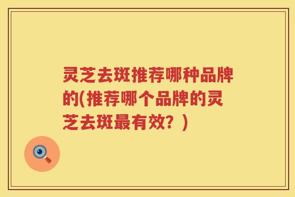 灵芝去斑推荐哪种品牌的(推荐哪个品牌的灵芝去斑有效?) 灵芝去斑推荐哪种品牌的(推荐哪个品牌的灵芝去斑有效?)