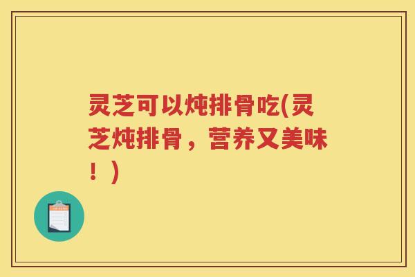 灵芝可以炖排骨吃(灵芝炖排骨,营养又美味!) 灵芝可以炖排骨吃(灵芝炖排骨,营养又美味!)