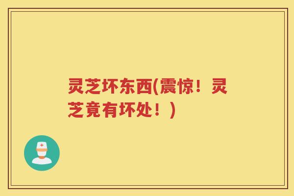 灵芝坏东西(震惊！灵芝竟有坏处！)