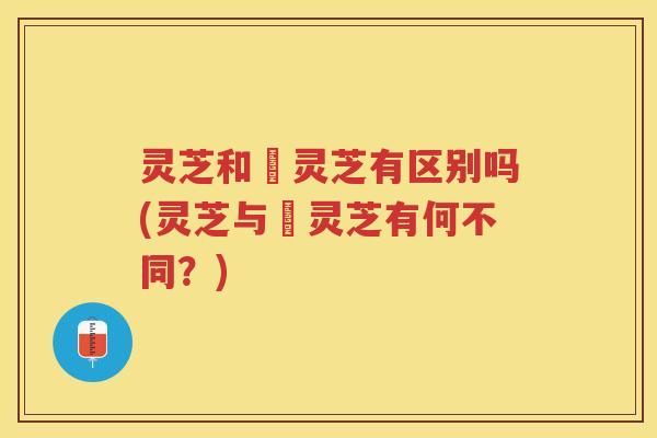 灵芝和焄灵芝有区别吗(灵芝与焄灵芝有何不同?) 灵芝和焄灵芝有区别吗(灵芝与焄灵芝有何不同?)