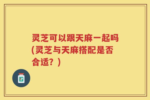 灵芝可以跟天麻一起吗(灵芝与天麻搭配是否合适？)