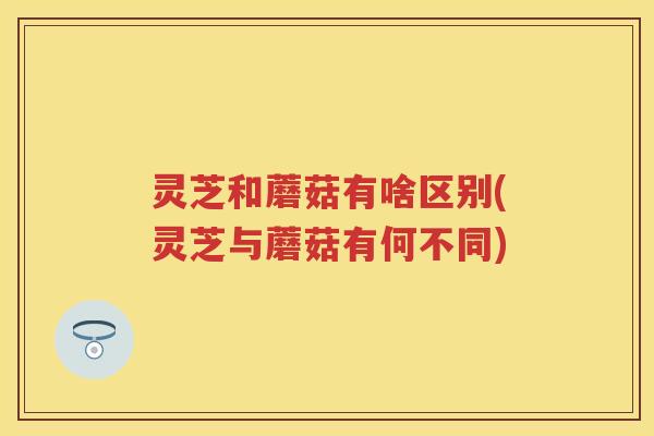 灵芝和蘑菇有啥区别(灵芝与蘑菇有何不同)