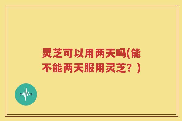 灵芝可以用两天吗(能不能两天服用灵芝？)