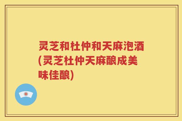 灵芝和杜仲和天麻泡酒(灵芝杜仲天麻酿成美味佳酿)