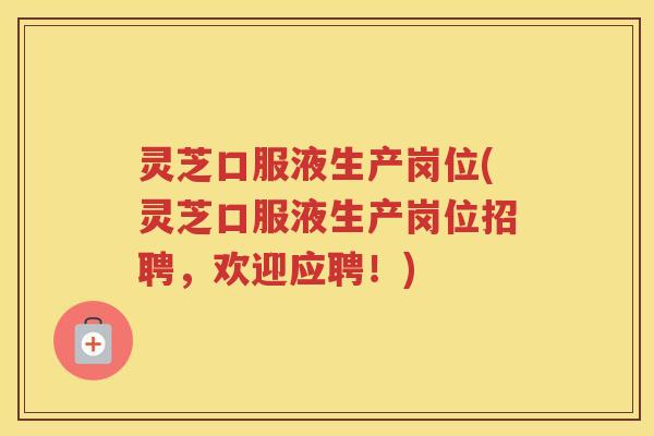 灵芝口服液生产岗位(灵芝口服液生产岗位招聘，欢迎应聘！)