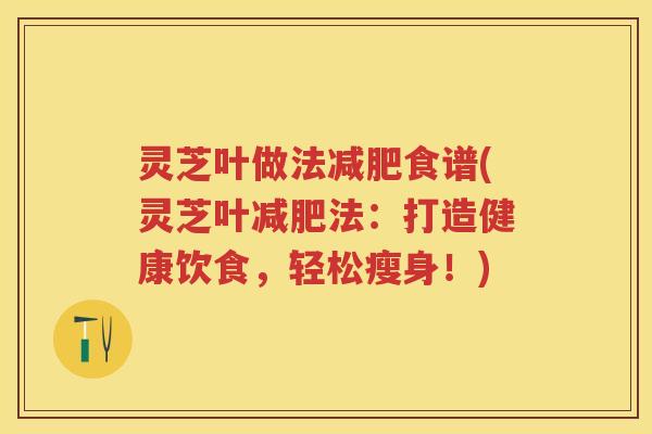 灵芝叶做法食谱(灵芝叶法：打造健康饮食，轻松瘦身！)