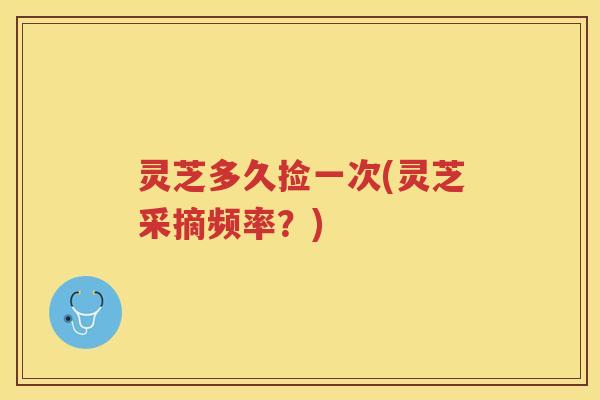 灵芝多久捡一次(灵芝采摘频率？)