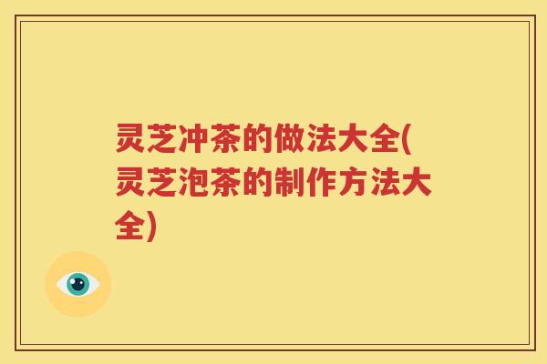 灵芝冲茶的做法大全(灵芝泡茶的制作方法大全) 灵芝冲茶的做法大全(灵芝泡茶的制作方法大全)