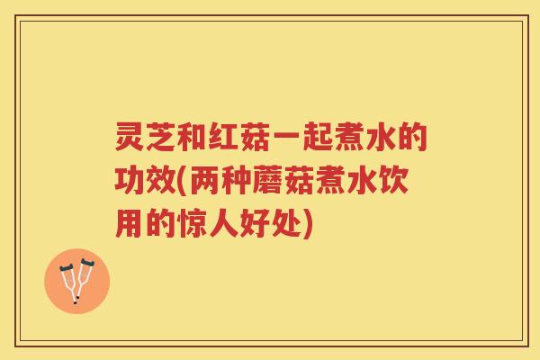 灵芝和红菇一起煮水的功效(两种蘑菇煮水饮用的惊人好处)