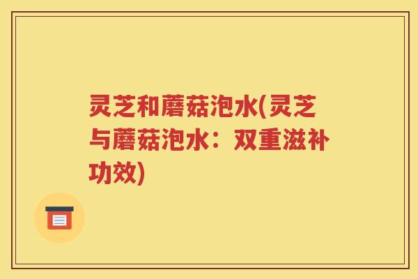 灵芝和蘑菇泡水(灵芝与蘑菇泡水：双重滋补功效)