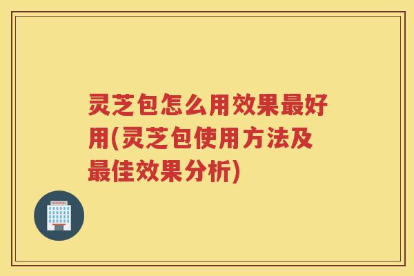 灵芝包怎么用效果好用(灵芝包使用方法及佳效果分析) 灵芝包怎么用效果好用(灵芝包使用方法及佳效果分析)