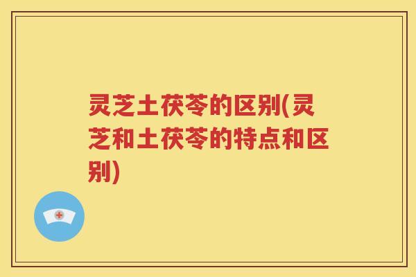 灵芝土茯苓的区别(灵芝和土茯苓的特点和区别)