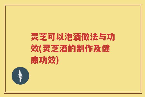 灵芝可以泡酒做法与功效(灵芝酒的制作及健康功效)