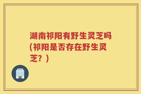 湖南祁阳有野生灵芝吗(祁阳是否存在野生灵芝？)