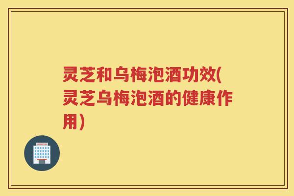 灵芝和乌梅泡酒功效(灵芝乌梅泡酒的健康作用)