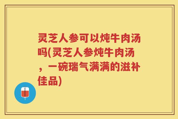 灵芝人参可以炖牛肉汤吗(灵芝人参炖牛肉汤，一碗瑞气满满的滋补佳品)