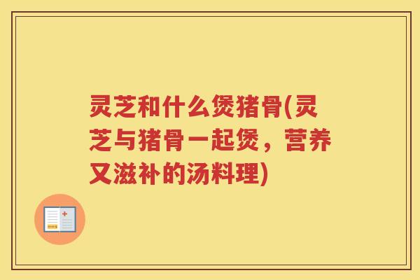 灵芝和什么煲猪骨(灵芝与猪骨一起煲,营养又滋补的汤料理) 灵芝和什么煲猪骨(灵芝与猪骨一起煲,营养又滋补的汤料理)
