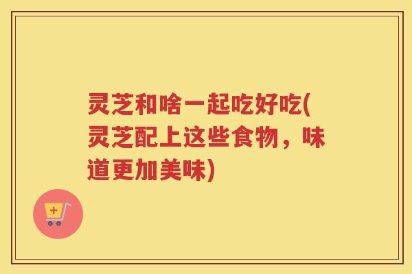 灵芝和啥一起吃好吃(灵芝配上这些食物，味道更加美味)