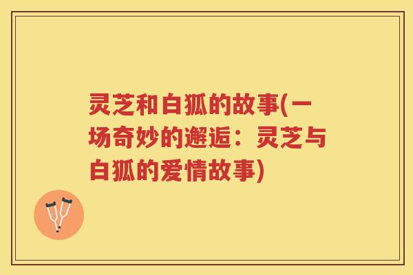 灵芝和白狐的故事(一场奇妙的邂逅：灵芝与白狐的爱情故事)