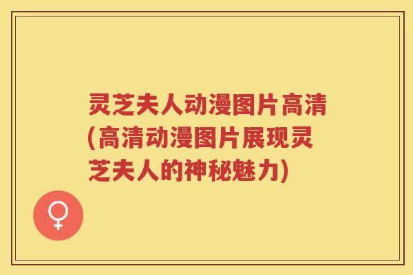 灵芝夫人动漫图片高清(高清动漫图片展现灵芝夫人的神秘魅力)