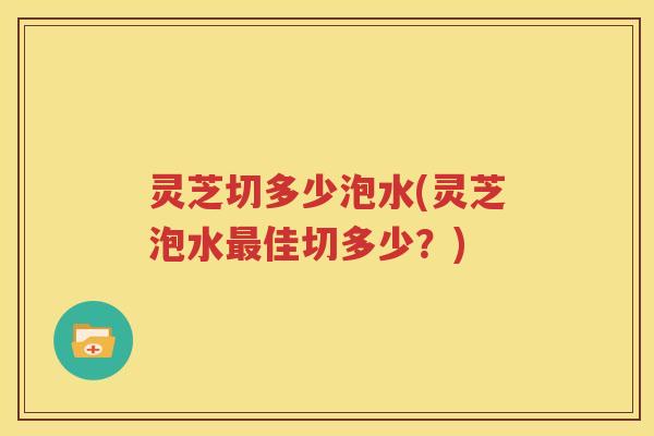 灵芝切多少泡水(灵芝泡水佳切多少?) 灵芝切多少泡水(灵芝泡水佳切多少?)