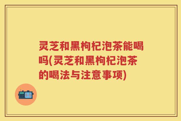 灵芝和黑枸杞泡茶能喝吗(灵芝和黑枸杞泡茶的喝法与注意事项)