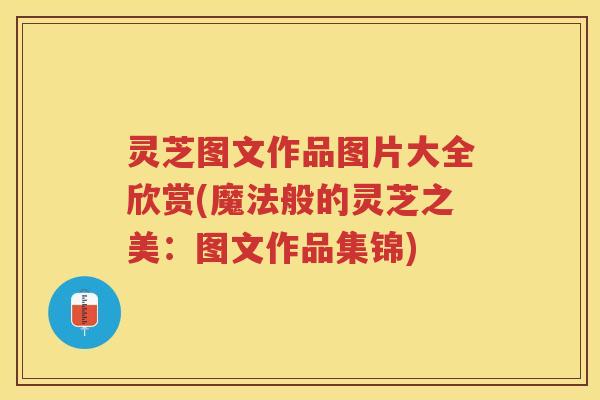 灵芝图文作品图片大全欣赏(魔法般的灵芝之美：图文作品集锦)