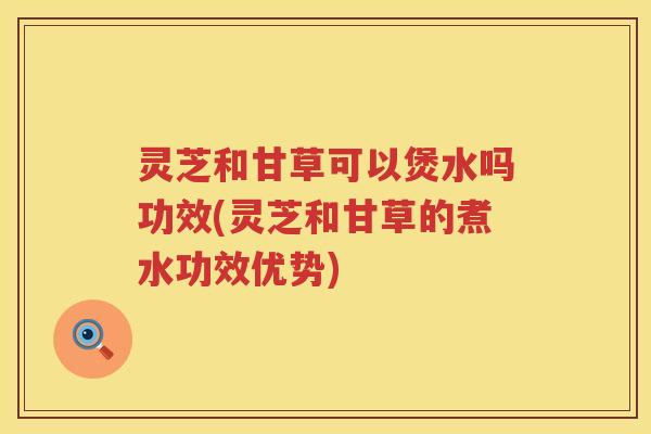 灵芝和甘草可以煲水吗功效(灵芝和甘草的煮水功效优势)