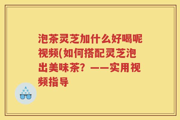 泡茶灵芝加什么好喝呢视频(如何搭配灵芝泡出美味茶？——实用视频指导
