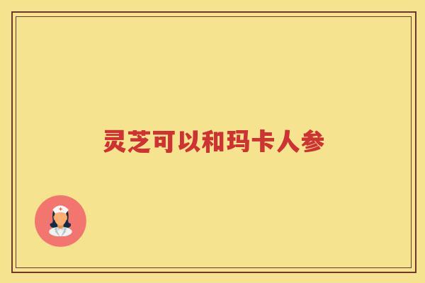 灵芝可以和玛卡人参