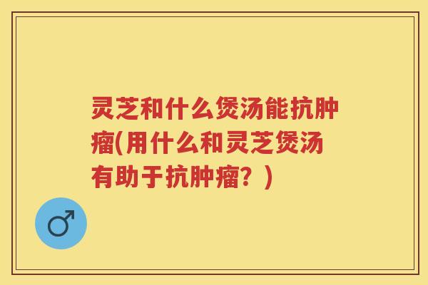 灵芝和什么煲汤能抗(用什么和灵芝煲汤有助于抗？)