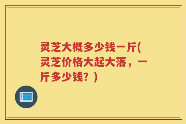 灵芝大概多少钱一斤(灵芝价格大起大落,一斤多少钱?) 灵芝大概多少钱一斤(灵芝价格大起大落,一斤多少钱?)