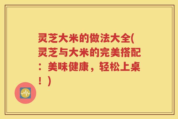 灵芝大米的做法大全(灵芝与大米的完美搭配：美味健康，轻松上桌！)